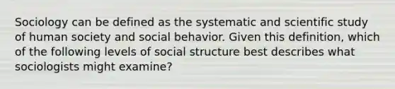 Sociology can be defined as the systematic and scientific study of human society and social behavior. Given this definition, which of the following levels of social structure best describes what sociologists might examine?