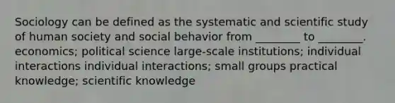 Sociology can be defined as the systematic and scientific study of human society and social behavior from ________ to ________. economics; political science large-scale institutions; individual interactions individual interactions; small groups practical knowledge; scientific knowledge