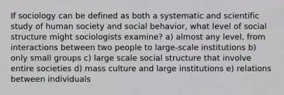 If sociology can be defined as both a systematic and scientific study of human society and social behavior, what level of social structure might sociologists examine? a) almost any level, from interactions between two people to large-scale institutions b) only small groups c) large scale social structure that involve entire societies d) mass culture and large institutions e) relations between individuals