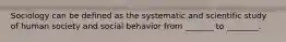 Sociology can be defined as the systematic and scientific study of human society and social behavior from _______ to ________.