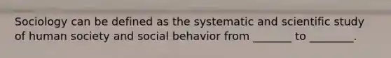 Sociology can be defined as the systematic and scientific study of human society and social behavior from _______ to ________.