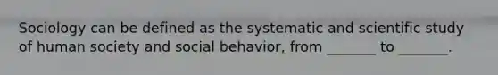 Sociology can be defined as the systematic and scientific study of human society and social behavior, from _______ to _______.