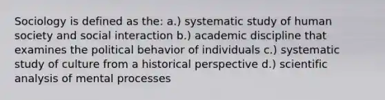 Sociology is defined as the: a.) systematic study of human society and social interaction b.) academic discipline that examines the political behavior of individuals c.) systematic study of culture from a historical perspective d.) scientific analysis of mental processes