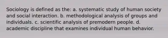 Sociology is defined as the: a. systematic study of human society and social interaction. b. methodological analysis of groups and individuals. c. scientific analysis of premodern people. d. academic discipline that examines individual human behavior.