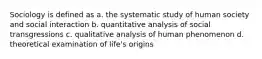 Sociology is defined as a. the systematic study of human society and social interaction b. quantitative analysis of social transgressions c. qualitative analysis of human phenomenon d. theoretical examination of life's origins