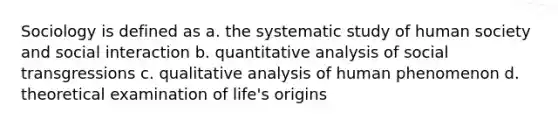 Sociology is defined as a. the systematic study of human society and social interaction b. quantitative analysis of social transgressions c. qualitative analysis of human phenomenon d. theoretical examination of life's origins