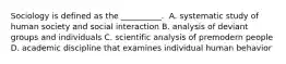 ​Sociology is defined as the __________. ​ A. systematic study of human society and social interaction ​B. analysis of deviant groups and individuals ​C. scientific analysis of premodern people ​D. academic discipline that examines individual human behavior