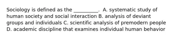 ​Sociology is defined as the __________. ​ A. systematic study of human society and social interaction ​B. analysis of deviant groups and individuals ​C. scientific analysis of premodern people ​D. academic discipline that examines individual human behavior