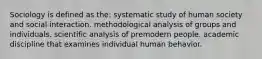 Sociology is defined as the: systematic study of human society and social interaction. methodological analysis of groups and individuals. scientific analysis of premodern people. academic discipline that examines individual human behavior.