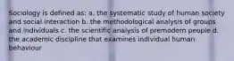 Sociology is defined as: a. the systematic study of human society and social interaction b. the methodological analysis of groups and individuals c. the scientific analysis of premodern people d. the academic discipline that examines individual human behaviour