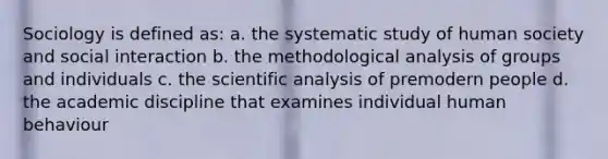 Sociology is defined as: a. the systematic study of human society and social interaction b. the methodological analysis of groups and individuals c. the scientific analysis of premodern people d. the academic discipline that examines individual human behaviour