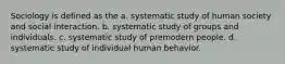 Sociology is defined as the a. systematic study of human society and social interaction. b. systematic study of groups and individuals. c. systematic study of premodern people. d. systematic study of individual human behavior.