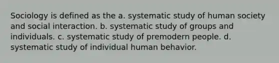 Sociology is defined as the a. systematic study of human society and social interaction. b. systematic study of groups and individuals. c. systematic study of premodern people. d. systematic study of individual human behavior.