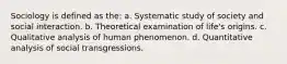 Sociology is defined as the: a. Systematic study of society and social interaction. b. Theoretical examination of life's origins. c. Qualitative analysis of human phenomenon. d. Quantitative analysis of social transgressions.