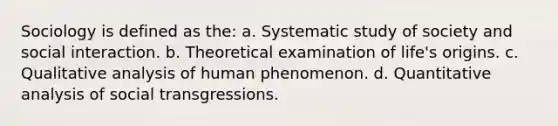 Sociology is defined as the: a. Systematic study of society and social interaction. b. Theoretical examination of life's origins. c. Qualitative analysis of human phenomenon. d. Quantitative analysis of social transgressions.