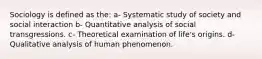 Sociology is defined as the: a- Systematic study of society and social interaction b- Quantitative analysis of social transgressions. c- Theoretical examination of life's origins. d- Qualitative analysis of human phenomenon.