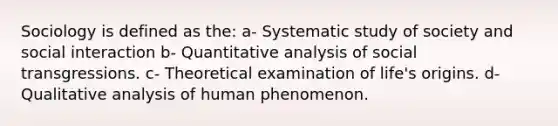 Sociology is defined as the: a- Systematic study of society and social interaction b- Quantitative analysis of social transgressions. c- Theoretical examination of life's origins. d- Qualitative analysis of human phenomenon.