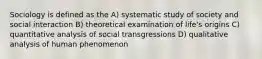 Sociology is defined as the A) systematic study of society and social interaction B) theoretical examination of life's origins C) quantitative analysis of social transgressions D) qualitative analysis of human phenomenon