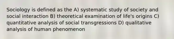 Sociology is defined as the A) systematic study of society and social interaction B) theoretical examination of life's origins C) quantitative analysis of social transgressions D) qualitative analysis of human phenomenon