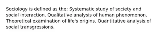 Sociology is defined as the: Systematic study of society and social interaction. Qualitative analysis of human phenomenon. Theoretical examination of life's origins. Quantitative analysis of social transgressions.