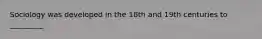 Sociology was developed in the 18th and 19th centuries to _________