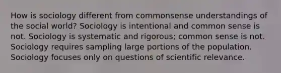 How is sociology different from commonsense understandings of the social world? Sociology is intentional and common sense is not. Sociology is systematic and rigorous; common sense is not. Sociology requires sampling large portions of the population. Sociology focuses only on questions of scientific relevance.