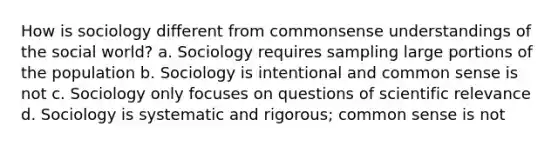 How is sociology different from commonsense understandings of the social world? a. Sociology requires sampling large portions of the population b. Sociology is intentional and common sense is not c. Sociology only focuses on questions of scientific relevance d. Sociology is systematic and rigorous; common sense is not