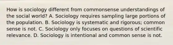 How is sociology different from commonsense understandings of the social world? A. Sociology requires sampling large portions of the population. B. Sociology is systematic and rigorous; common sense is not. C. Sociology only focuses on questions of scientific relevance. D. Sociology is intentional and common sense is not.