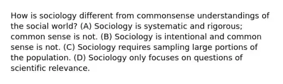 How is sociology different from commonsense understandings of the social world? (A) Sociology is systematic and rigorous; common sense is not. (B) Sociology is intentional and common sense is not. (C) Sociology requires sampling large portions of the population. (D) Sociology only focuses on questions of scientific relevance.