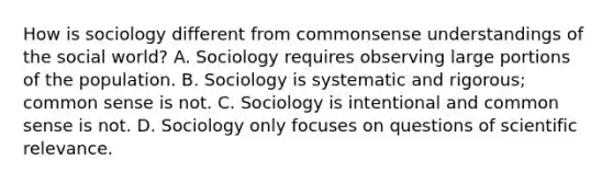 How is sociology different from commonsense understandings of the social world? A. Sociology requires observing large portions of the population. B. Sociology is systematic and rigorous; common sense is not. C. Sociology is intentional and common sense is not. D. Sociology only focuses on questions of scientific relevance.