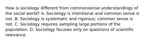 How is sociology different from commonsense understandings of the social world? A. Sociology is intentional and common sense is not. B. Sociology is systematic and rigorous; common sense is not. C. Sociology requires sampling large portions of the population. D. Sociology focuses only on questions of scientific relevance.