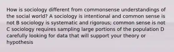 How is sociology different from commonsense understandings of the social world? A sociology is intentional and common sense is not B sociology is systematic and rigorous; common sense is not C sociology requires sampling large portions of the population D carefully looking for data that will support your theory or hypothesis