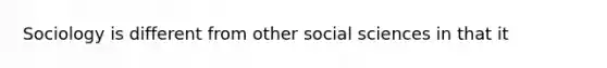 Sociology is different from other social sciences in that it