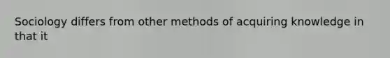 Sociology differs from other methods of acquiring knowledge in that it