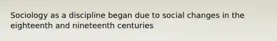 Sociology as a discipline began due to social changes in the eighteenth and nineteenth centuries