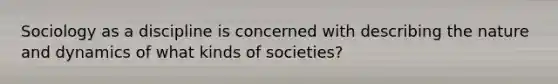 Sociology as a discipline is concerned with describing the nature and dynamics of what kinds of societies?