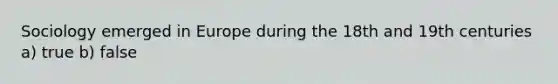 Sociology emerged in Europe during the 18th and 19th centuries a) true b) false