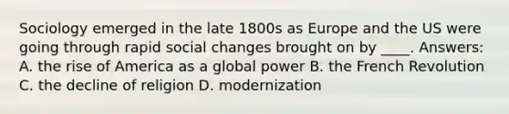 Sociology emerged in the late 1800s as Europe and the US were going through rapid social changes brought on by ____. Answers: A. the rise of America as a global power B. the French Revolution C. the decline of religion D. modernization