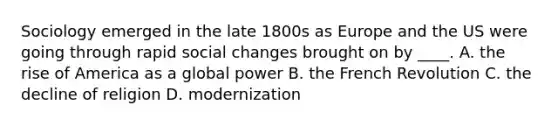 Sociology emerged in the late 1800s as Europe and the US were going through rapid <a href='https://www.questionai.com/knowledge/kdQZG97efQ-social-change' class='anchor-knowledge'>social change</a>s brought on by ____. A. the rise of America as a global power B. the French Revolution C. the decline of religion D. modernization