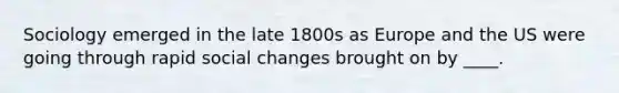 Sociology emerged in the late 1800s as Europe and the US were going through rapid social changes brought on by ____.