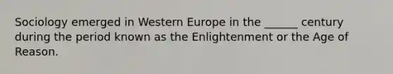 Sociology emerged in Western Europe in the ______ century during the period known as the Enlightenment or the Age of Reason.