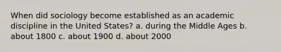 When did sociology become established as an academic discipline in the United States? a. during the Middle Ages b. about 1800 c. about 1900 d. about 2000