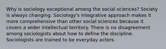 Why is sociology exceptional among the social sciences? Society is always changing. Sociology's integrative approach makes it more comprehensive than other social sciences because it covers a wider intellectual territory. There is no disagreement among sociologists about how to define the discipline. Sociologists are trained to be everyday actors.