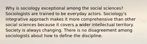 Why is sociology exceptional among the social sciences? Sociologists are trained to be everyday actors. Sociology's integrative approach makes it more comprehensive than other social sciences because it covers a wider intellectual territory. Society is always changing. There is no disagreement among sociologists about how to define the discipline.