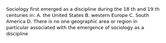 Sociology first emerged as a discipline during the 18 th and 19 th centuries in: A. the United States B. western Europe C. South America D. There is no one geographic area or region in particular associated with the emergence of sociology as a discipline