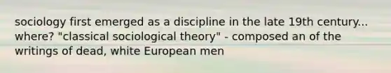 sociology first emerged as a discipline in the late 19th century... where? "classical sociological theory" - composed an of the writings of dead, white European men