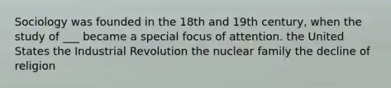 Sociology was founded in the 18th and 19th century, when the study of ___ became a special focus of attention. the United States the Industrial Revolution the nuclear family the decline of religion