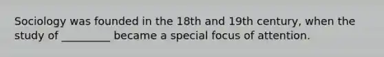 Sociology was founded in the 18th and 19th century, when the study of _________ became a special focus of attention.