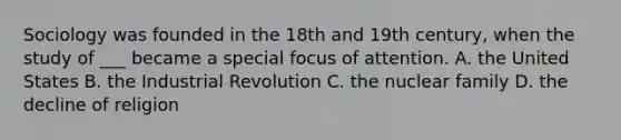 Sociology was founded in the 18th and 19th century, when the study of ___ became a special focus of attention. A. the United States B. the Industrial Revolution C. the nuclear family D. the decline of religion