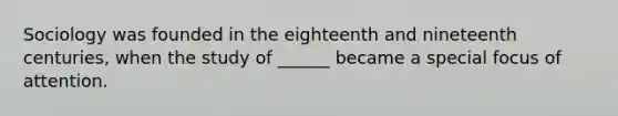 Sociology was founded in the eighteenth and nineteenth centuries, when the study of ______ became a special focus of attention.